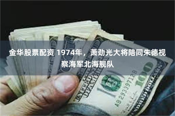 金华股票配资 1974年，萧劲光大将陪同朱德视察海军北海舰队