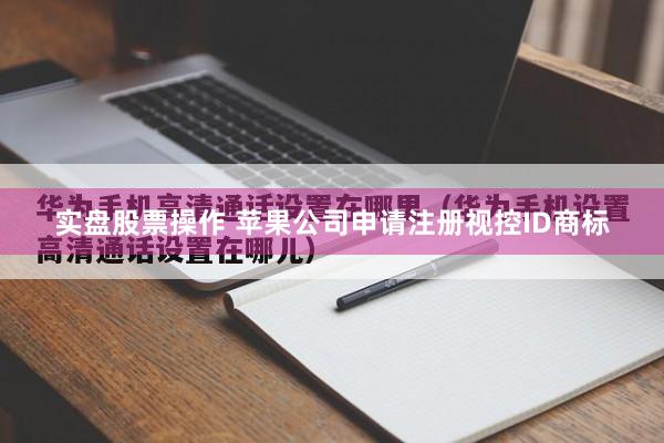 实盘股票操作 苹果公司申请注册视控ID商标