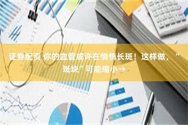 证劵配资 你的血管或许在悄悄长斑！这样做，“斑块”可能缩小→