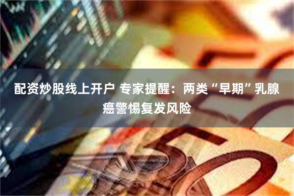 配资炒股线上开户 专家提醒：两类“早期”乳腺癌警惕复发风险