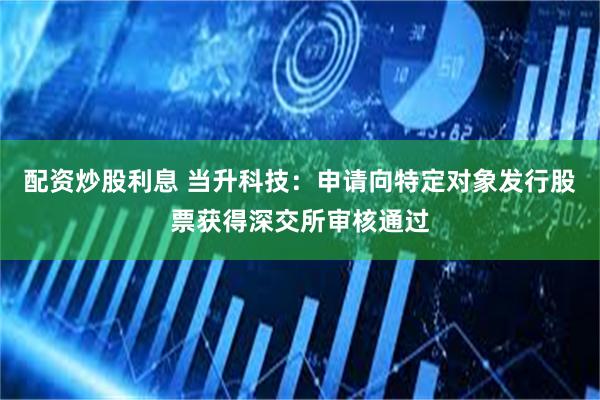 配资炒股利息 当升科技：申请向特定对象发行股票获得深交所审核通过