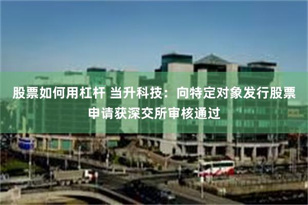 股票如何用杠杆 当升科技：向特定对象发行股票申请获深交所审核通过