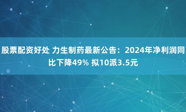 股票配资好处 力生制药最新公告：2024年净利润同比下降49% 拟10派3.5元