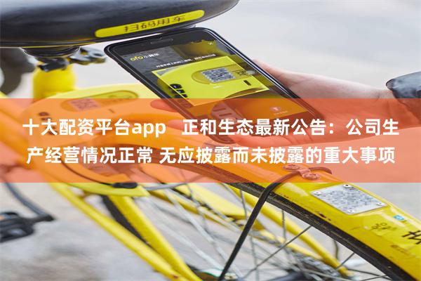 十大配资平台app   正和生态最新公告：公司生产经营情况正常 无应披露而未披露的重大事项