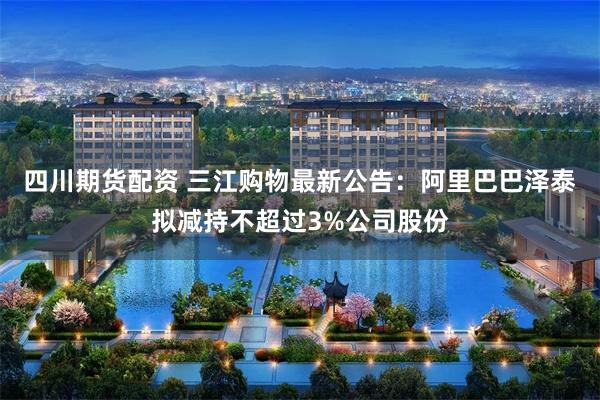 四川期货配资 三江购物最新公告：阿里巴巴泽泰拟减持不超过3%公司股份