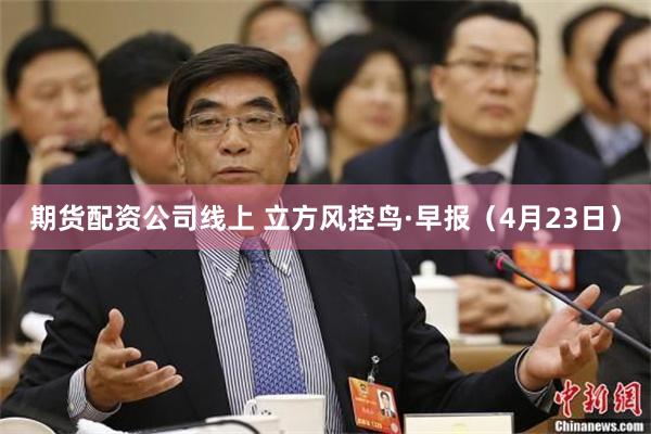 期货配资公司线上 立方风控鸟·早报（4月23日）