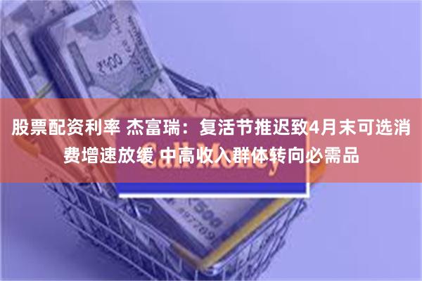 股票配资利率 杰富瑞：复活节推迟致4月末可选消费增速放缓 中高收入群体转向必需品
