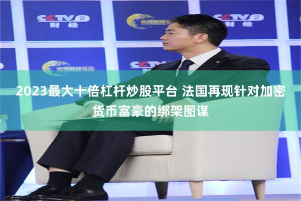 2023最大十倍杠杆炒股平台 法国再现针对加密货币富豪的绑架图谋
