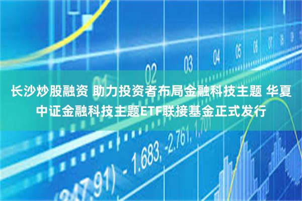 长沙炒股融资 助力投资者布局金融科技主题 华夏中证金融科技主题ETF联接基金正式发行