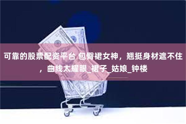 可靠的股票配资平台 包臀裙女神，翘挺身材遮不住，曲线太耀眼_裙子_姑娘_钟楼