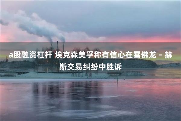 a股融资杠杆 埃克森美孚称有信心在雪佛龙 - 赫斯交易纠纷中胜诉