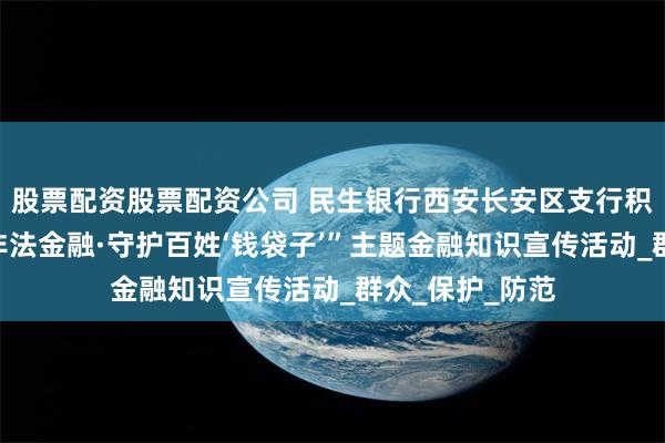 股票配资股票配资公司 民生银行西安长安区支行积极开展“打击非法金融·守护百姓‘钱袋子’”主题金融知识宣传活动_群众_保护_防范