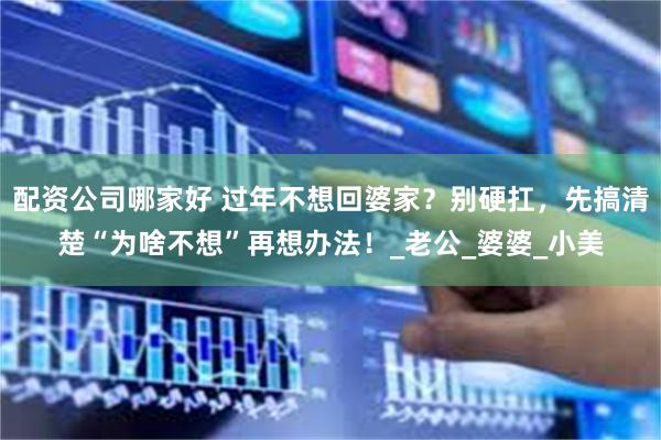 配资公司哪家好 过年不想回婆家？别硬扛，先搞清楚“为啥不想”再想办法！_老公_婆婆_小美
