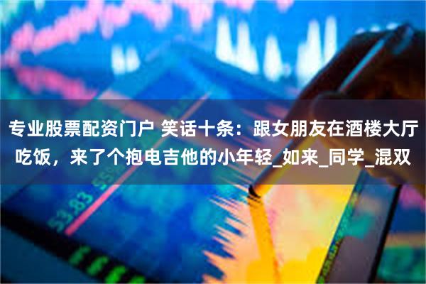 专业股票配资门户 笑话十条：跟女朋友在酒楼大厅吃饭，来了个抱电吉他的小年轻_如来_同学_混双