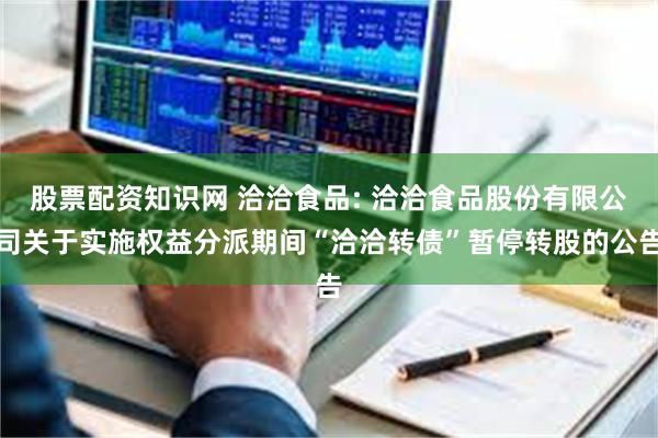 股票配资知识网 洽洽食品: 洽洽食品股份有限公司关于实施权益分派期间“洽洽转债”暂停转股的公告