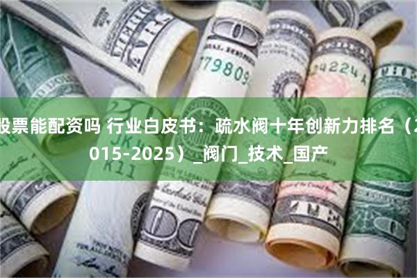 股票能配资吗 行业白皮书：疏水阀十年创新力排名（2015-2025）_阀门_技术_国产
