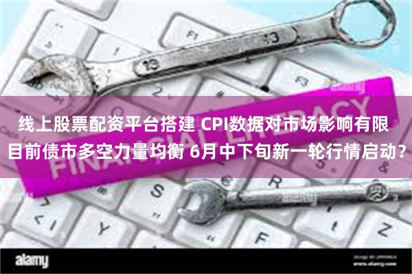 线上股票配资平台搭建 CPI数据对市场影响有限 目前债市多空力量均衡 6月中下旬新一轮行情启动？