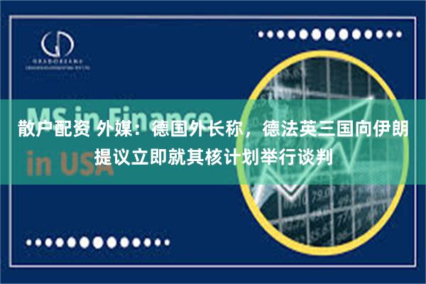 散户配资 外媒：德国外长称，德法英三国向伊朗提议立即就其核计划举行谈判