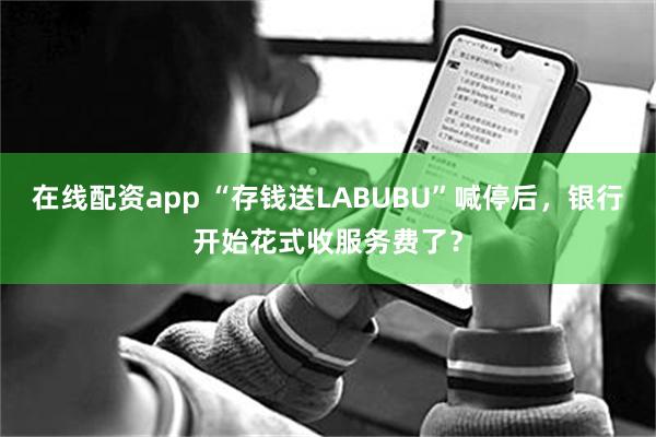 在线配资app “存钱送LABUBU”喊停后，银行开始花式收服务费了？