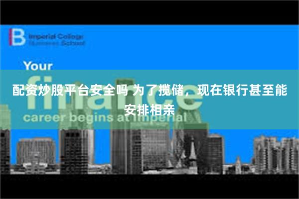 配资炒股平台安全吗 为了揽储，现在银行甚至能安排相亲