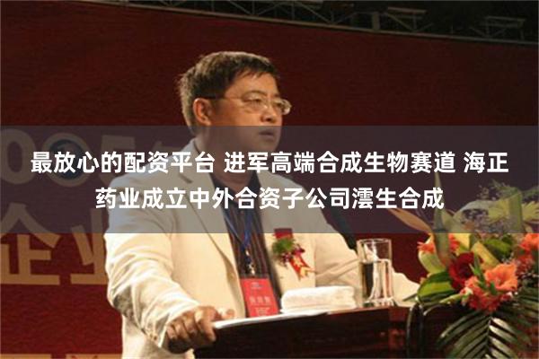 最放心的配资平台 进军高端合成生物赛道 海正药业成立中外合资子公司澐生合成