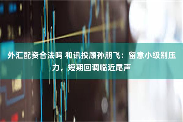 外汇配资合法吗 和讯投顾孙朋飞：留意小级别压力，短期回调临近尾声