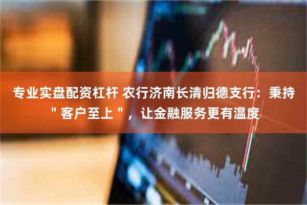 专业实盘配资杠杆 农行济南长清归德支行：秉持＂客户至上＂，让金融服务更有温度