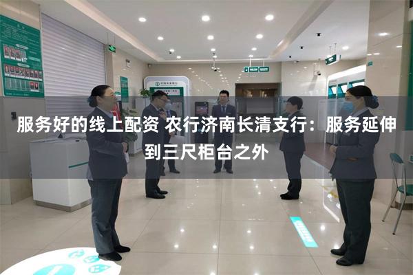 服务好的线上配资 农行济南长清支行：服务延伸到三尺柜台之外