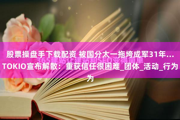 股票操盘手下载配资 被国分太一拖垮成军31年...TOKIO宣布解散：重获信任很困难_团体_活动_行为