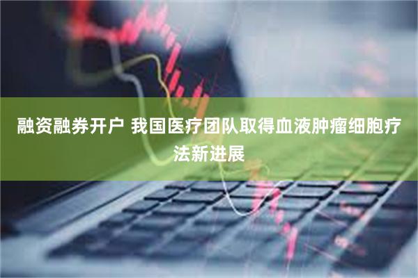 融资融券开户 我国医疗团队取得血液肿瘤细胞疗法新进展