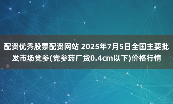 配资优秀股票配资网站 2025年7月5日全国主要批发市场党参(党参药厂货0.4cm以下)价格行情