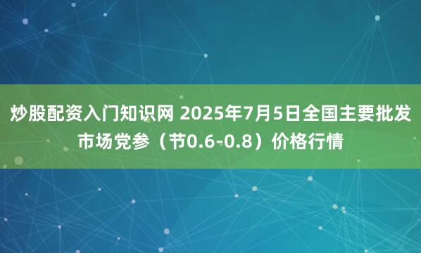 炒股配资入门知识网 2025年7月5日全国主要批发市场党参（节0.6-0.8）价格行情