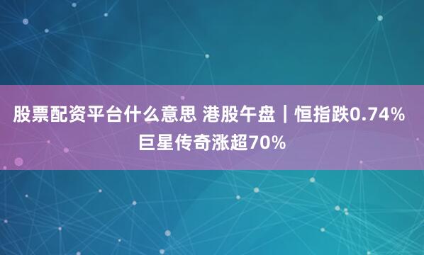 股票配资平台什么意思 港股午盘｜恒指跌0.74% 巨星传奇涨超70%