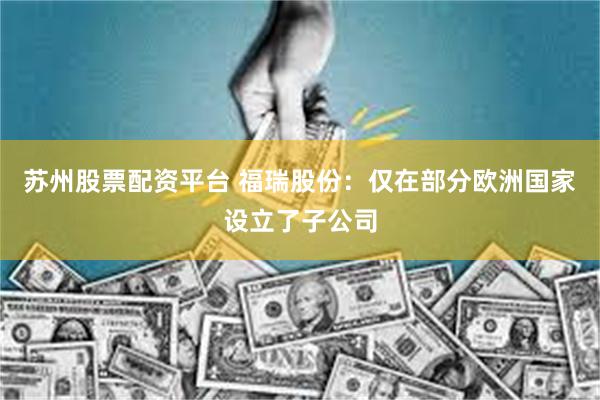 苏州股票配资平台 福瑞股份：仅在部分欧洲国家设立了子公司