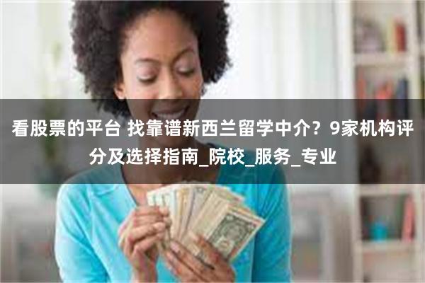 看股票的平台 找靠谱新西兰留学中介？9家机构评分及选择指南_院校_服务_专业