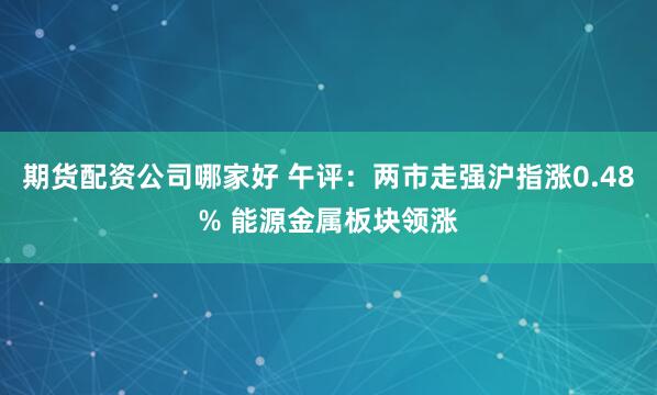期货配资公司哪家好 午评：两市走强沪指涨0.48% 能源金属板块领涨