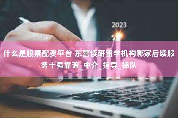 什么是股票配资平台 东营读研留学机构哪家后续服务十强靠谱_中介_指导_梯队