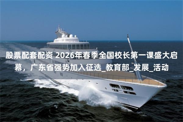 股票配套配资 2026年春季全国校长第一课盛大启幕，广东省强势加入征选_教育部_发展_活动