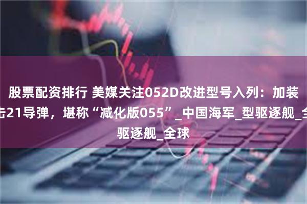 股票配资排行 美媒关注052D改进型号入列：加装鹰击21导弹，堪称“减化版055”_中国海军_型驱逐舰_全球
