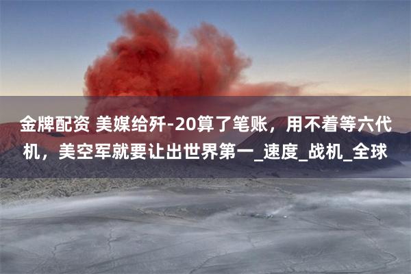 金牌配资 美媒给歼-20算了笔账，用不着等六代机，美空军就要让出世界第一_速度_战机_全球