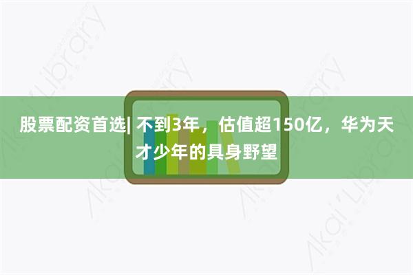 股票配资首选| 不到3年，估值超150亿，华为天才少年的具身野望