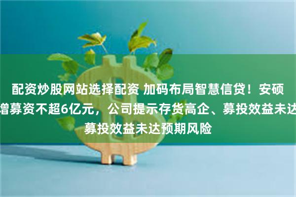 配资炒股网站选择配资 加码布局智慧信贷！安硕信息拟定增募资不超6亿元，公司提示存货高企、募投效益未达预期风险