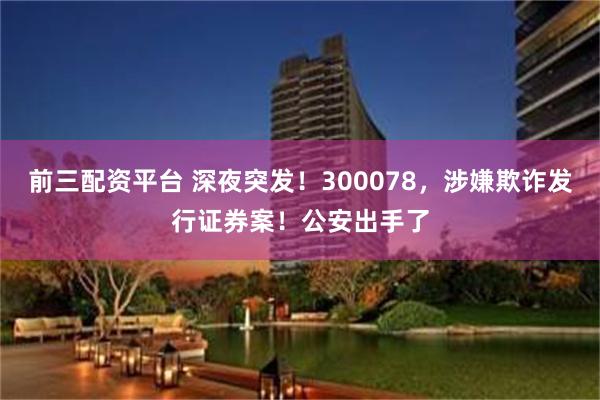 前三配资平台 深夜突发！300078，涉嫌欺诈发行证券案！公安出手了