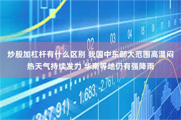 炒股加杠杆有什么区别 我国中东部大范围高温闷热天气持续发力 华南等地仍有强降雨