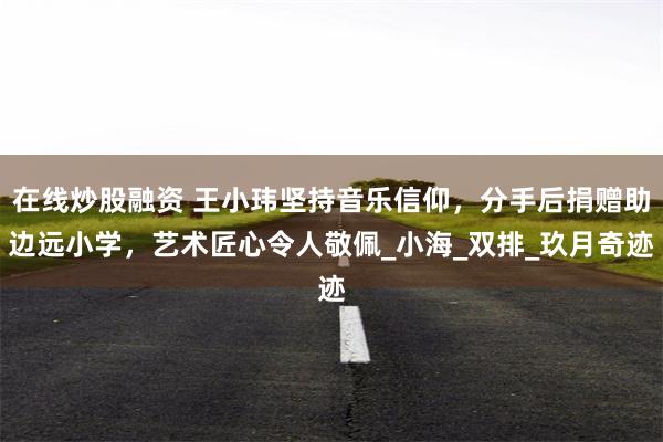 在线炒股融资 王小玮坚持音乐信仰，分手后捐赠助边远小学，艺术匠心令人敬佩_小海_双排_玖月奇迹