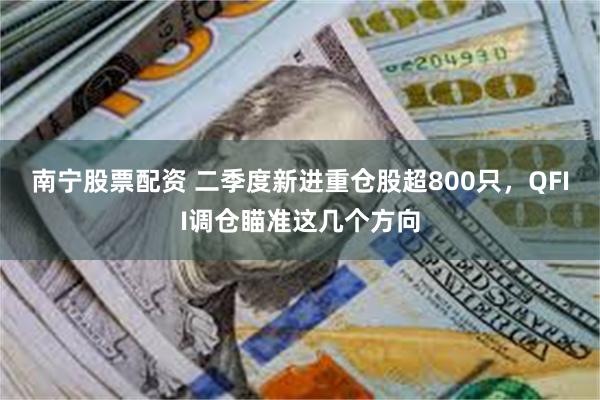 南宁股票配资 二季度新进重仓股超800只，QFII调仓瞄准这几个方向
