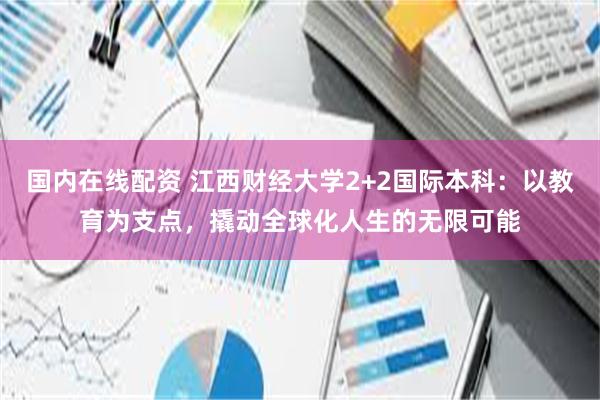 国内在线配资 江西财经大学2+2国际本科：以教育为支点，撬动全球化人生的无限可能
