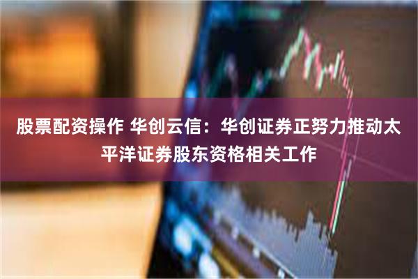 股票配资操作 华创云信：华创证券正努力推动太平洋证券股东资格相关工作
