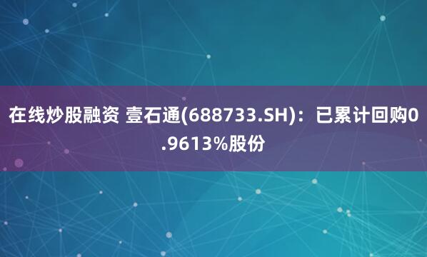 在线炒股融资 壹石通(688733.SH):已累计回购0.9613%股份