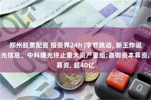 郑州股票配资 投资界24h |字节跳动, 新王炸诞生了;海光信息、中科曙光终止重大资产重组;嘉御资本募资, 超40亿